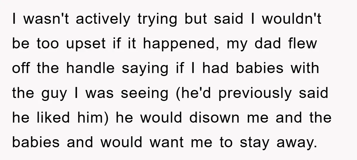 I wasn't actively trying but said I wouldn't be too upset if it happened, my dad flew off the handle saying if I had babies with the guy I was...