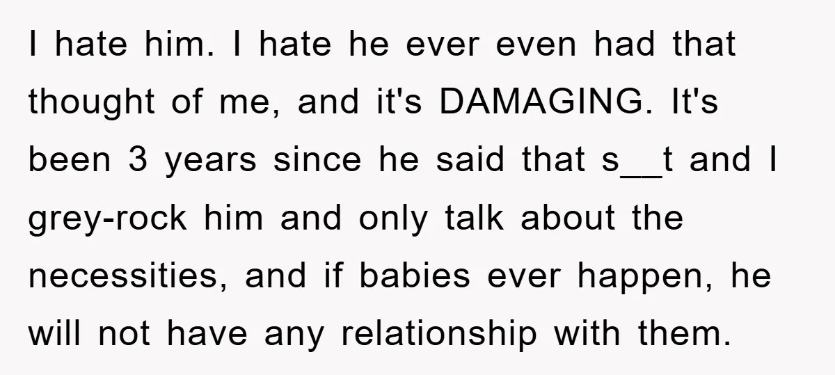 I hate him. I hate he ever even had that thought of me, and it's DAMAGING. It's been 3 years since he said that s__t and I grey-rock him and...