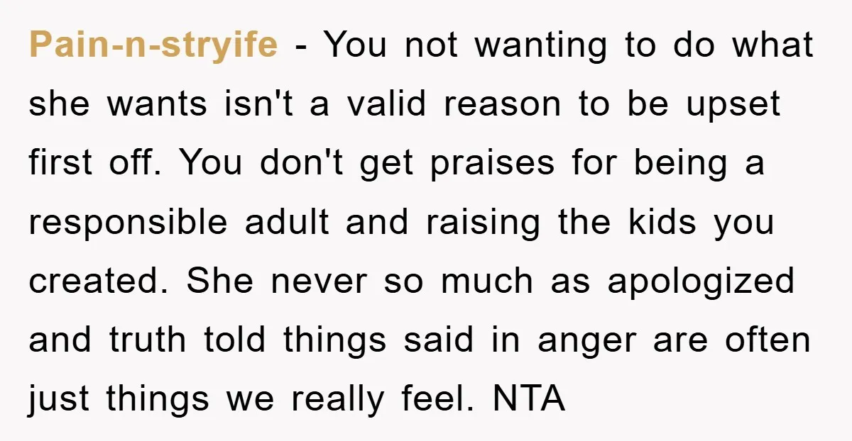 Pain-n-stryife − You not wanting to do what she wants isn't a valid reason to be upset first off. You don't get praises for being a responsible adult and raising...