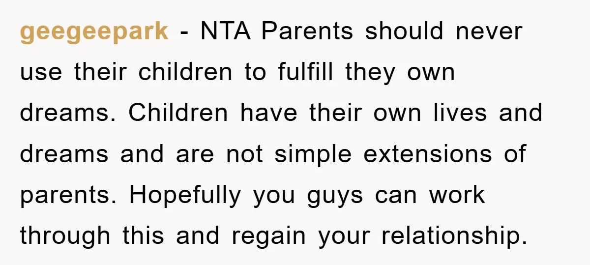 geegeepark − NTA Parents should never use their children to fulfill they own dreams. Children have their own lives and dreams and are not simple extensions of parents. Hopefully you...