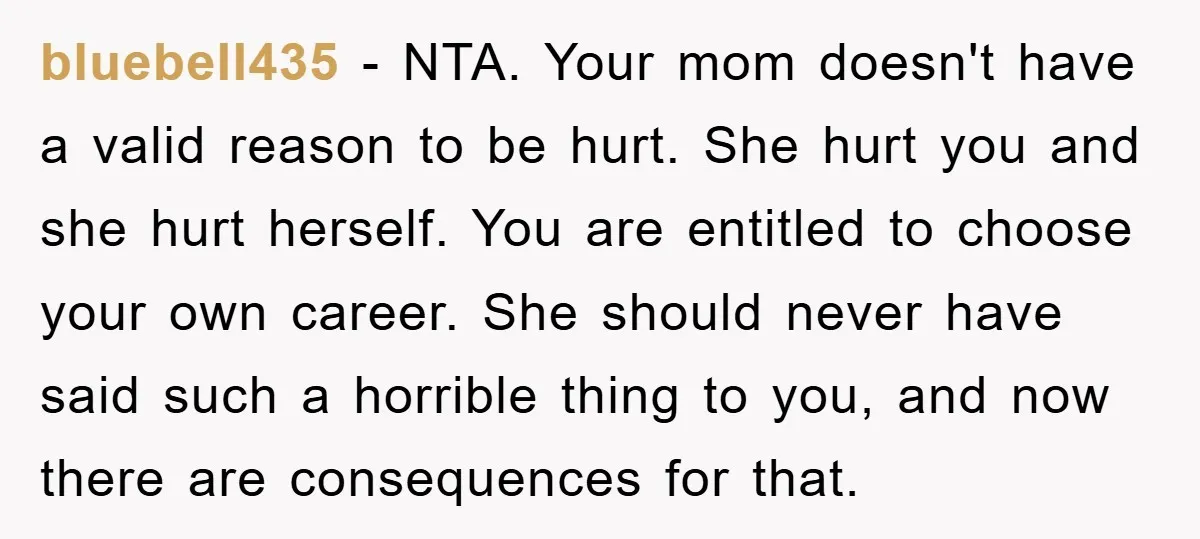 bluebell435 − NTA. Your mom doesn't have a valid reason to be hurt. She hurt you and she hurt herself. You are entitled to choose your own career. She should...