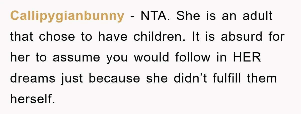 Callipygianbunny − NTA. She is an adult that chose to have children. It is absurd for her to assume you would follow in HER dreams just because she didn’t fulfill...
