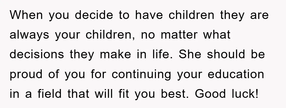 When you decide to have children they are always your children, no matter what decisions they make in life. She should be proud of you for continuing your education in...