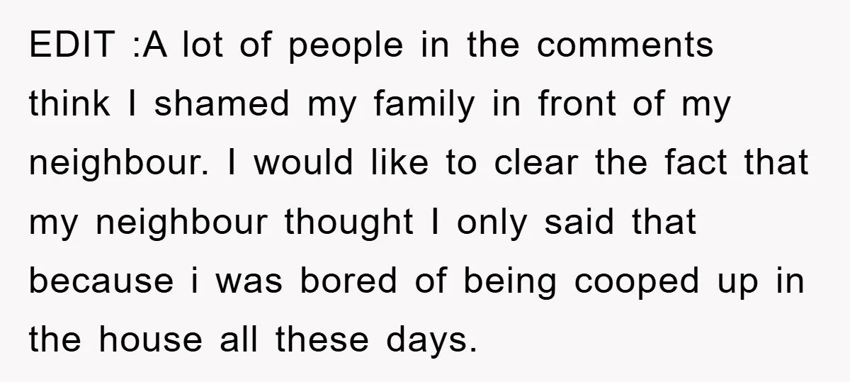 EDIT :A lot of people in the comments think I shamed my family in front of my neighbour. I would like to clear the fact that my neighbour thought I...