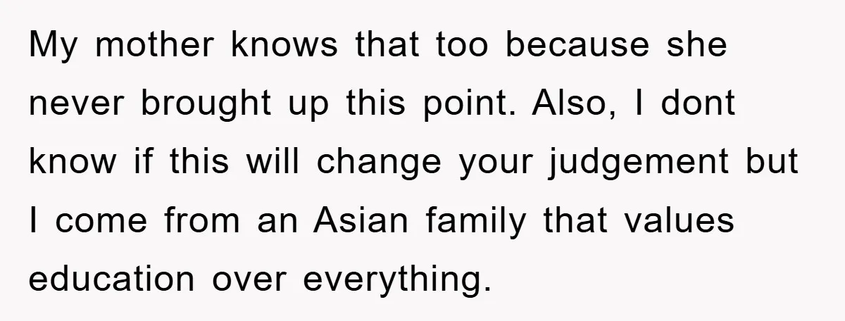 My mother knows that too because she never brought up this point. Also, I dont know if this will change your judgement but I come from an Asian family that...