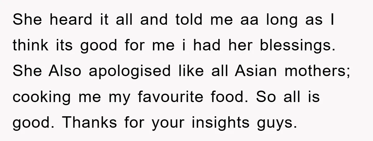 She heard it all and told me aa long as I think its good for me i had her blessings. She Also apologised like all Asian mothers; cooking me my...