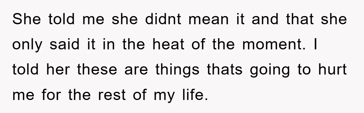She told me she didnt mean it and that she only said it in the heat of the moment. I told her these are things thats going to hurt me...