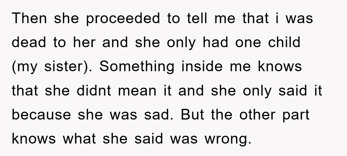 Then she proceeded to tell me that i was dead to her and she only had one child (my sister). Something inside me knows that she didnt mean it and...