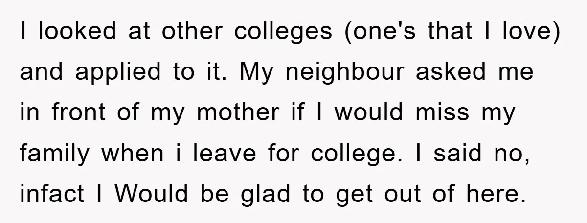 I looked at other colleges (one's that I love) and applied to it. My neighbour asked me in front of my mother if I would miss my family when i...