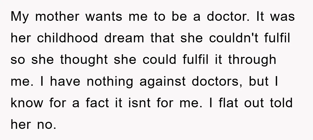My mother wants me to be a doctor. It was her childhood dream that she couldn't fulfil so she thought she could fulfil it through me. I have nothing against...