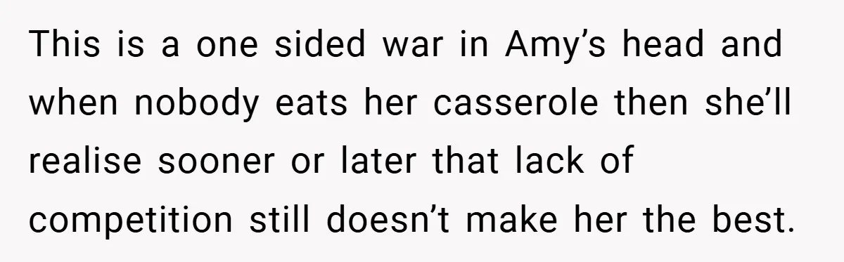 This is a one sided war in Amy’s head and when nobody eats her casserole then she’ll realise sooner or later that lack of competition still doesn’t make her the...