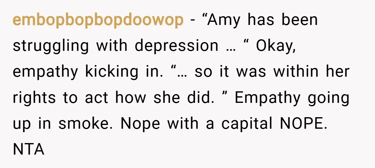 embopbopbopdoowop − “Amy has been struggling with depression … “ Okay, empathy kicking in. “… so it was within her rights to act how she did. ” Empathy going up...