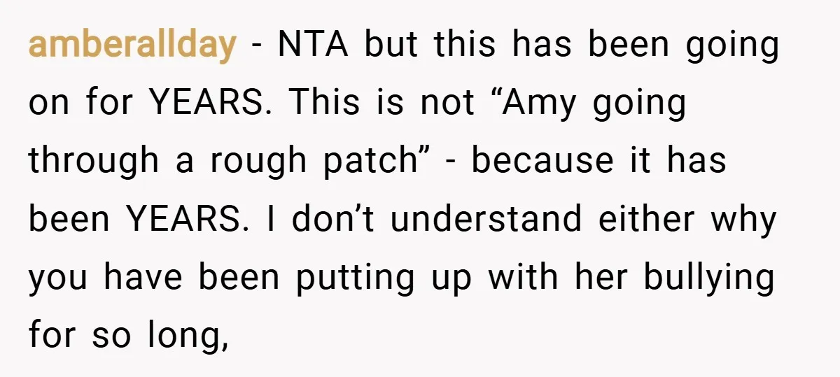 amberallday − NTA but this has been going on for YEARS. This is not “Amy going through a rough patch” - because it has been YEARS. I don’t understand either...