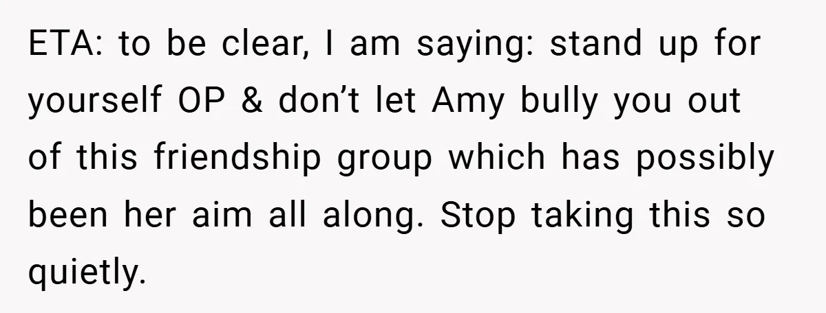 ETA: to be clear, I am saying: stand up for yourself OP & don’t let Amy bully you out of this friendship group which has possibly been her aim all...