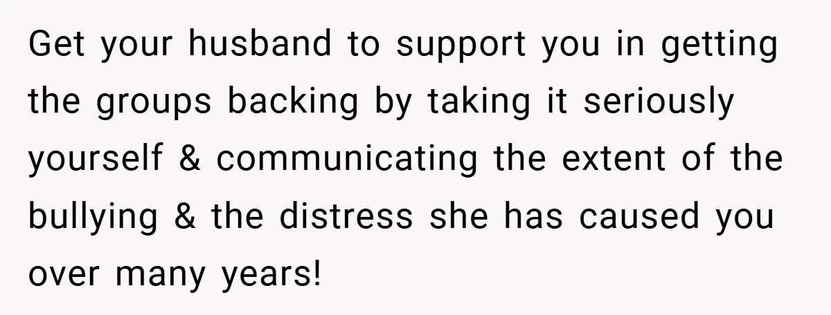 Get your husband to support you in getting the groups backing by taking it seriously yourself & communicating the extent of the bullying & the distress she has caused you...