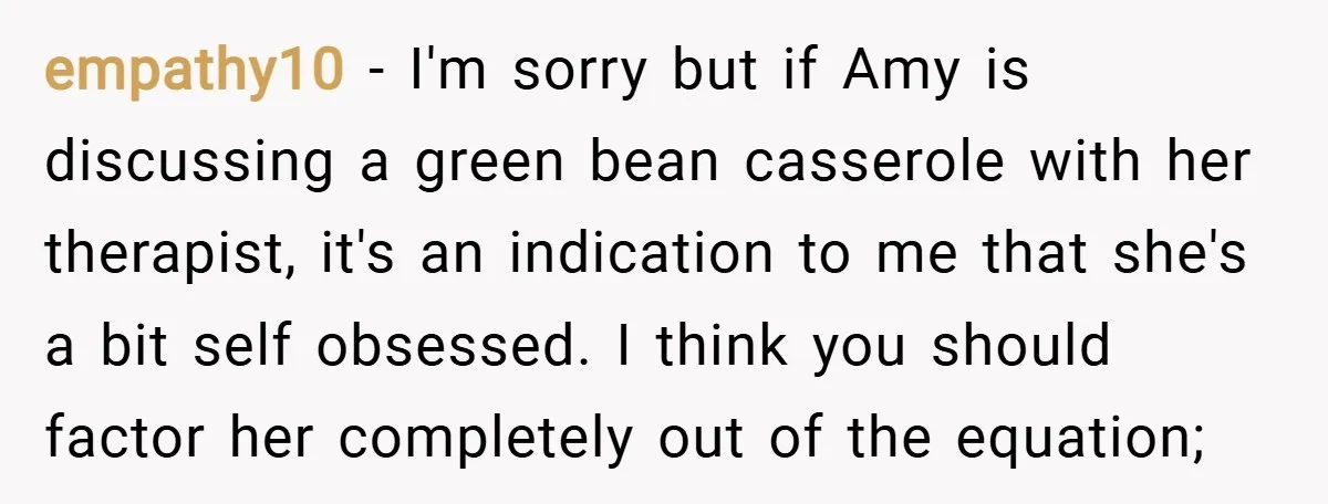 empathy10 − I'm sorry but if Amy is discussing a green bean casserole with her therapist, it's an indication to me that she's a bit self obsessed. I think you...