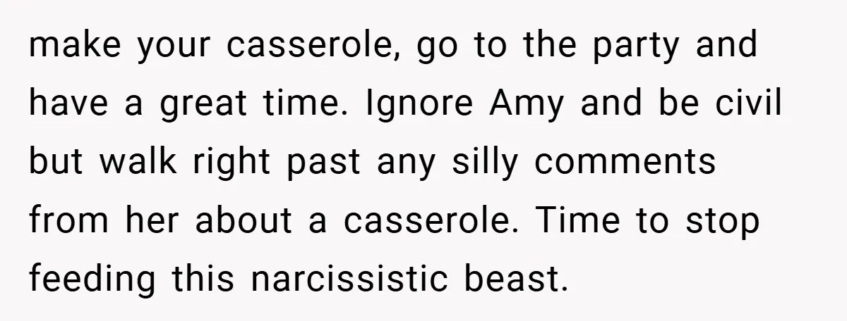 make your casserole, go to the party and have a great time. Ignore Amy and be civil but walk right past any silly comments from her about a casserole. Time...