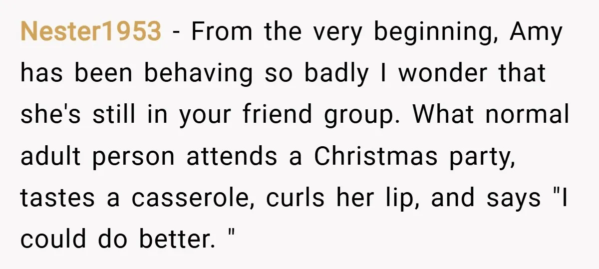 Nester1953 − From the very beginning, Amy has been behaving so badly I wonder that she's still in your friend group. What normal adult person attends a Christmas party, tastes...
