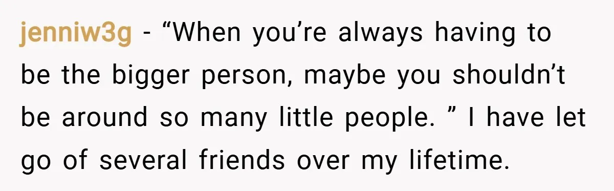 jenniw3g − “When you’re always having to be the bigger person, maybe you shouldn’t be around so many little people. ” I have let go of several friends over my...