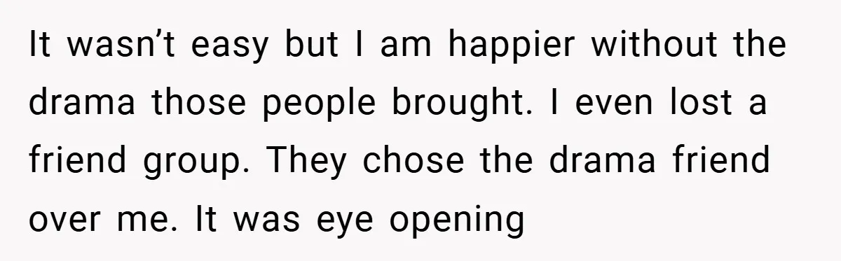It wasn’t easy but I am happier without the drama those people brought. I even lost a friend group. They chose the drama friend over me. It was eye opening