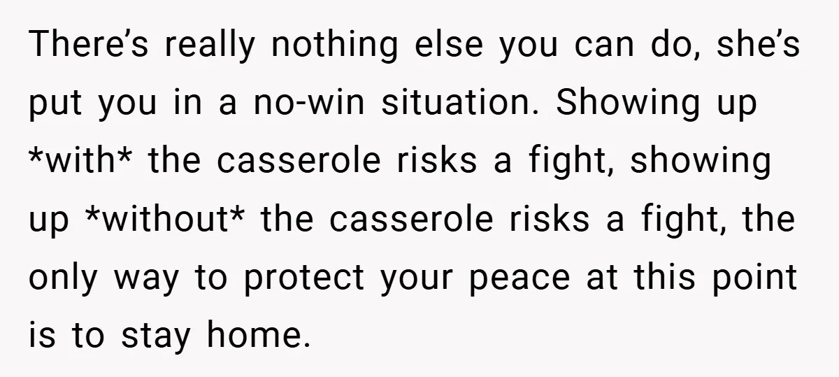 There’s really nothing else you can do, she’s put you in a no-win situation. Showing up *with* the casserole risks a fight, showing up *without* the casserole risks a fight,...