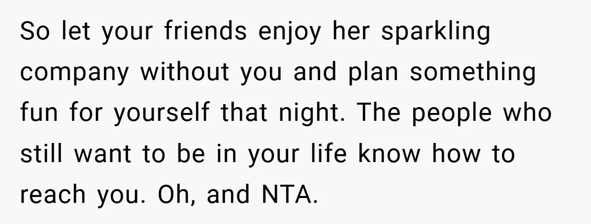 So let your friends enjoy her sparkling company without you and plan something fun for yourself that night. The people who still want to be in your life know how...