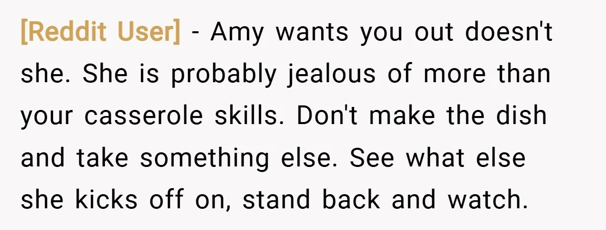 [Reddit User] − Amy wants you out doesn't she. She is probably jealous of more than your casserole skills. Don't make the dish and take something else. See what else...