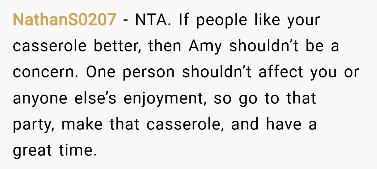 NathanS0207 − NTA. If people like your casserole better, then Amy shouldn’t be a concern. One person shouldn’t affect you or anyone else’s enjoyment, so go to that party, make...
