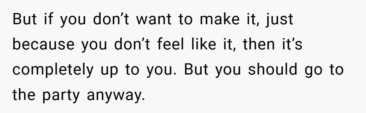 But if you don’t want to make it, just because you don’t feel like it, then it’s completely up to you. But you should go to the party anyway.