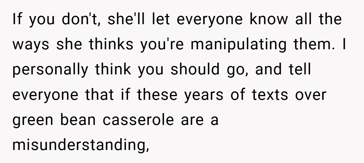 If you don't, she'll let everyone know all the ways she thinks you're manipulating them. I personally think you should go, and tell everyone that if these years of texts...
