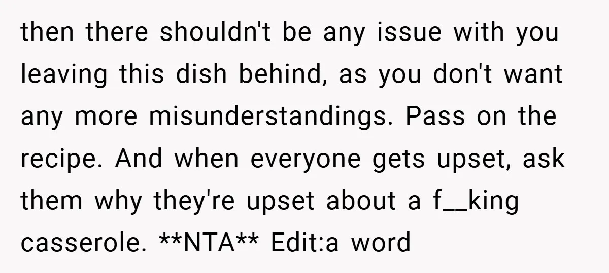 then there shouldn't be any issue with you leaving this dish behind, as you don't want any more misunderstandings. Pass on the recipe. And when everyone gets upset, ask them...