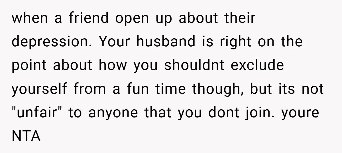 when a friend open up about their depression. Your husband is right on the point about how you shouldnt exclude yourself from a fun time though, but its not "unfair"...