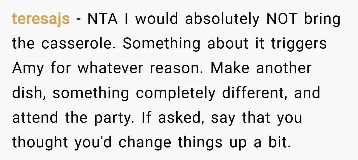 teresajs − NTA I would absolutely NOT bring the casserole. Something about it triggers Amy for whatever reason. Make another dish, something completely different, and attend the party. If asked,...