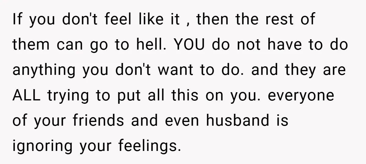 If you don't feel like it , then the rest of them can go to hell. YOU do not have to do anything you don't want to do. and they...
