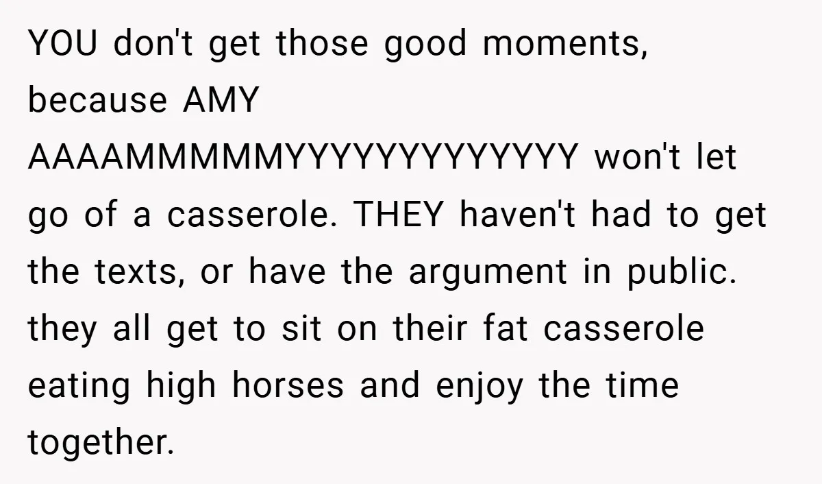 YOU don't get those good moments, because AMY AAAAMMMMMYYYYYYYYYYYYY won't let go of a casserole. THEY haven't had to get the texts, or have the argument in public. they all...
