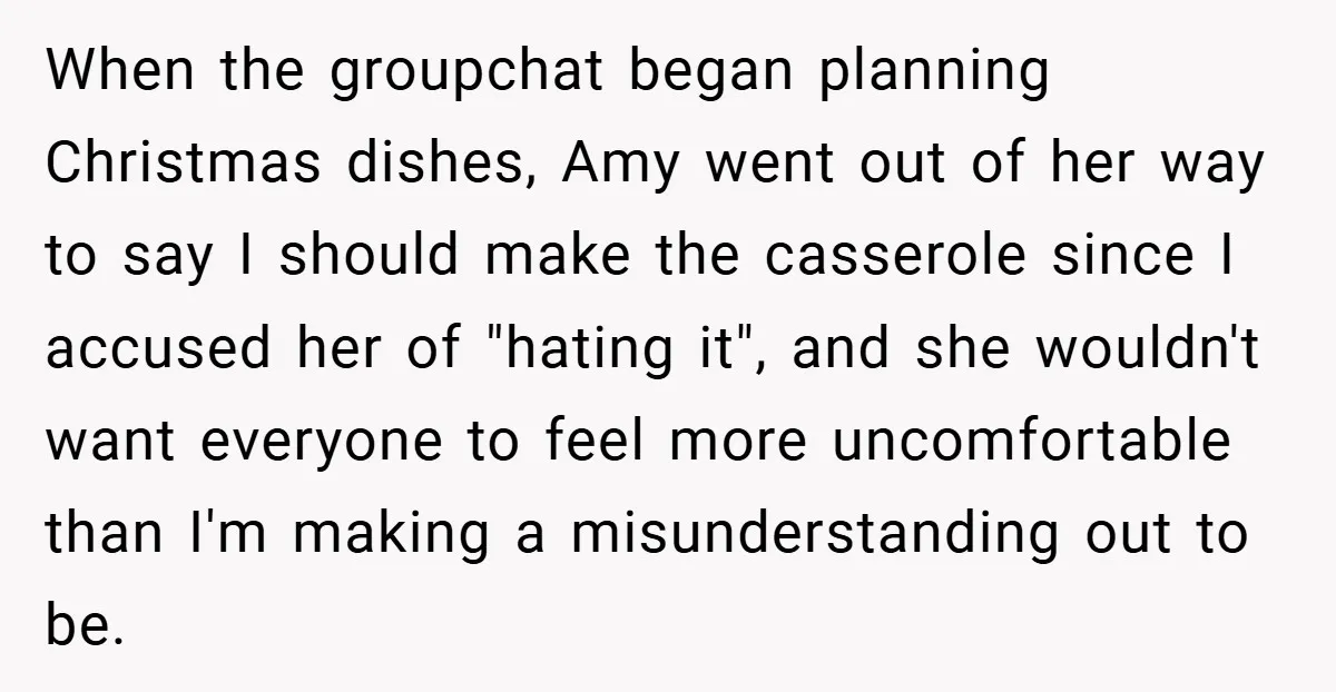 When the groupchat began planning Christmas dishes, Amy went out of her way to say I should make the casserole since I accused her of "hating it", and she wouldn't...
