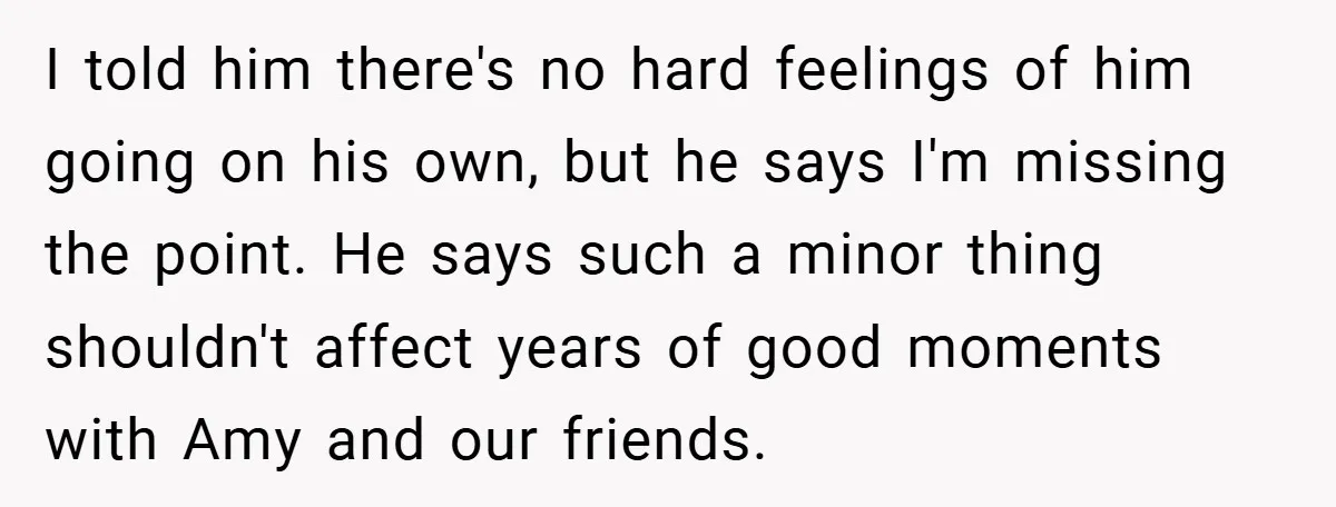 I told him there's no hard feelings of him going on his own, but he says I'm missing the point. He says such a minor thing shouldn't affect years of...