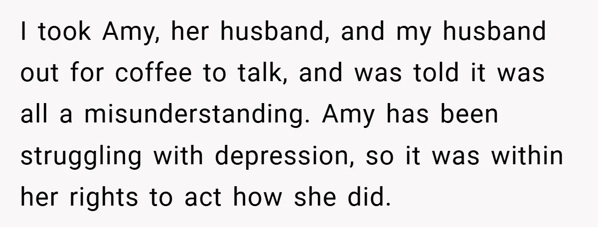 I took Amy, her husband, and my husband out for coffee to talk, and was told it was all a misunderstanding. Amy has been struggling with depression, so it was...