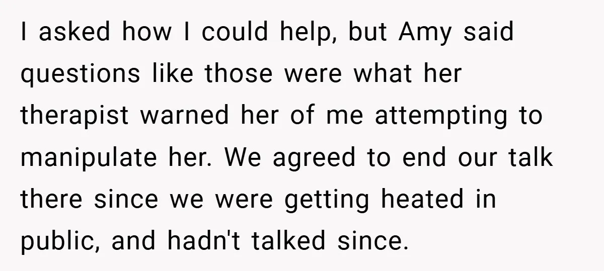I asked how I could help, but Amy said questions like those were what her therapist warned her of me attempting to manipulate her. We agreed to end our talk...