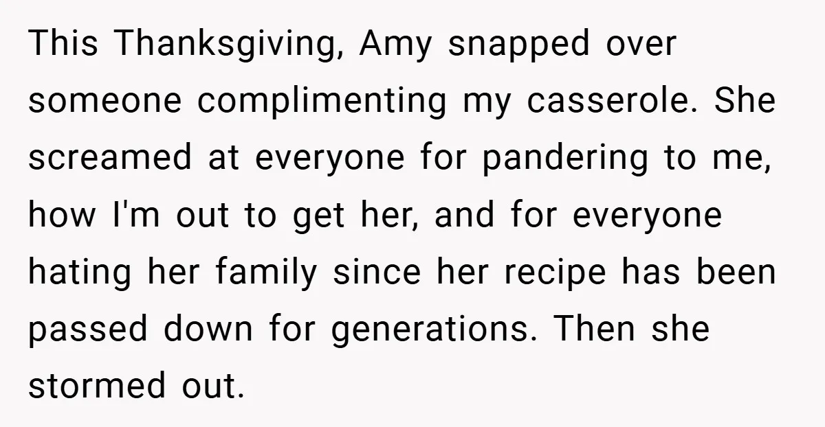 This Thanksgiving, Amy snapped over someone complimenting my casserole. She screamed at everyone for pandering to me, how I'm out to get her, and for everyone hating her family since...
