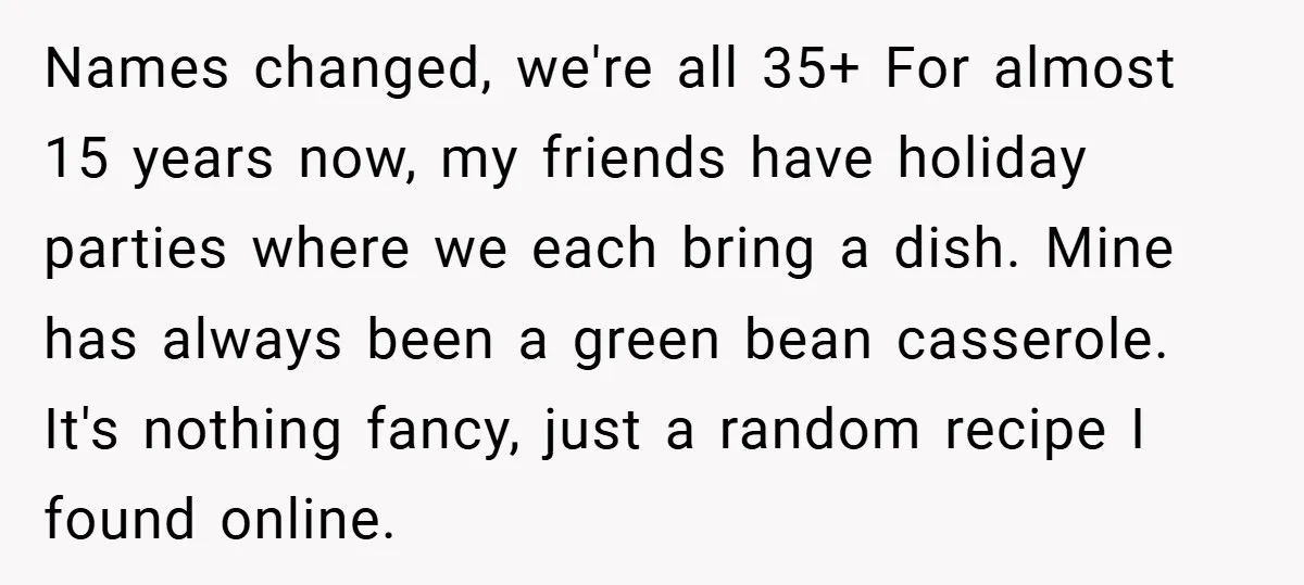 Names changed, we're all 35+ For almost 15 years now, my friends have holiday parties where we each bring a dish. Mine has always been a green bean casserole. It's...