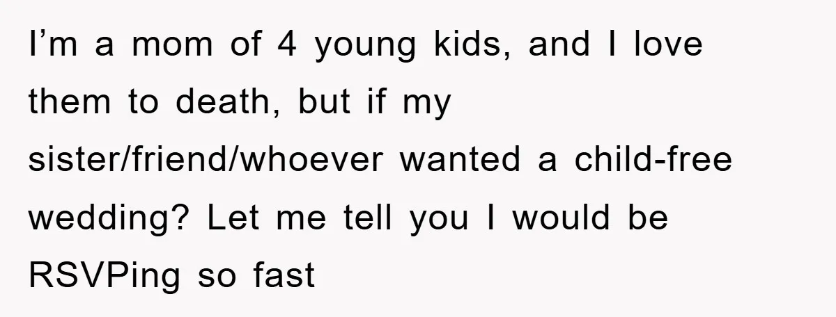 I’m a mom of 4 young kids, and I love them to death, but if my sister/friend/whoever wanted a child-free wedding? Let me tell you I would be RSVPing so...