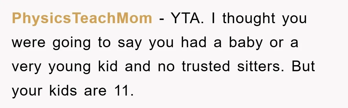 PhysicsTeachMom − YTA. I thought you were going to say you had a baby or a very young kid and no trusted sitters. But your kids are 11.