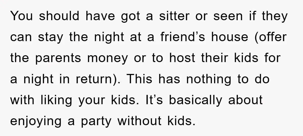 You should have got a sitter or seen if they can stay the night at a friend’s house (offer the parents money or to host their kids for a night...