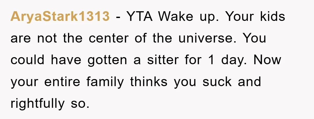 AryaStark1313 − YTA Wake up. Your kids are not the center of the universe. You could have gotten a sitter for 1 day. Now your entire family thinks you suck...