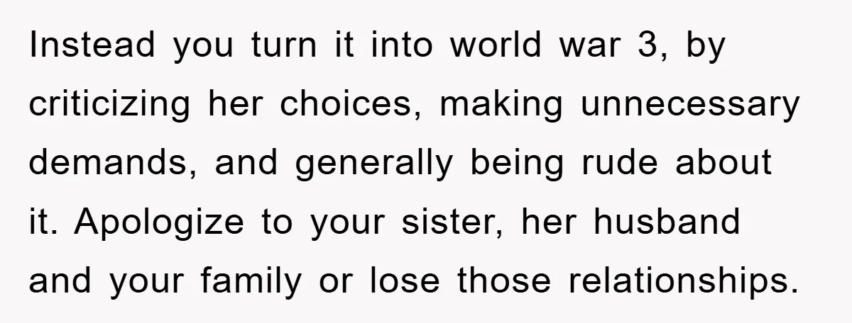 Instead you turn it into world war 3, by criticizing her choices, making unnecessary demands, and generally being rude about it. Apologize to your sister, her husband and your family...