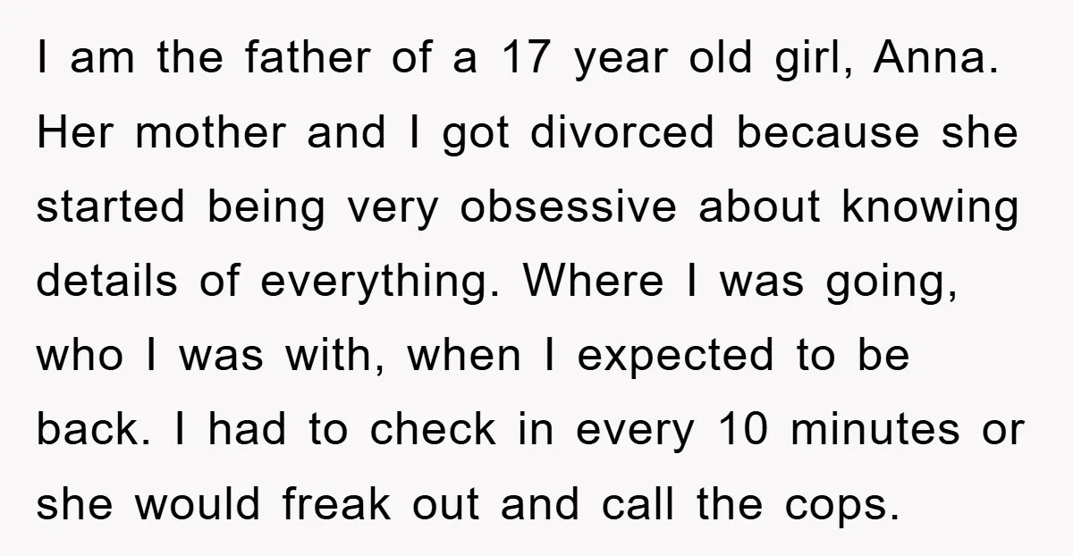 I am the father of a 17 year old girl, Anna. Her mother and I got divorced because she started being very obsessive about knowing details of everything. Where I...