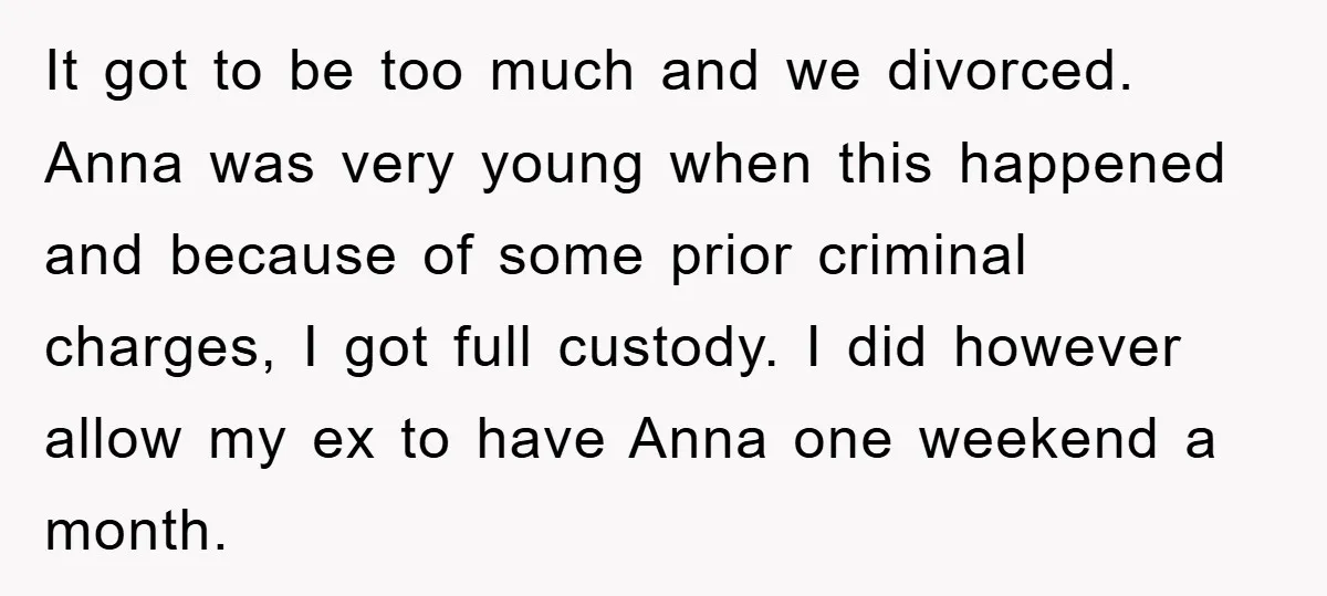 It got to be too much and we divorced. Anna was very young when this happened and because of some prior criminal charges, I got full custody. I did however...