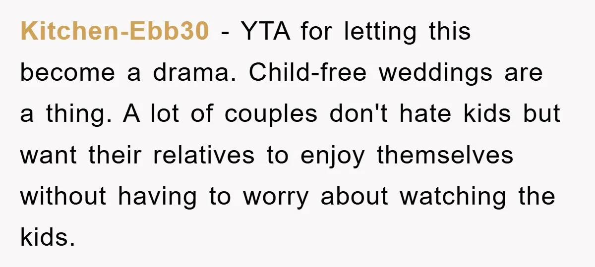 Kitchen-Ebb30 − YTA for letting this become a drama. Child-free weddings are a thing. A lot of couples don't hate kids but want their relatives to enjoy themselves without having...