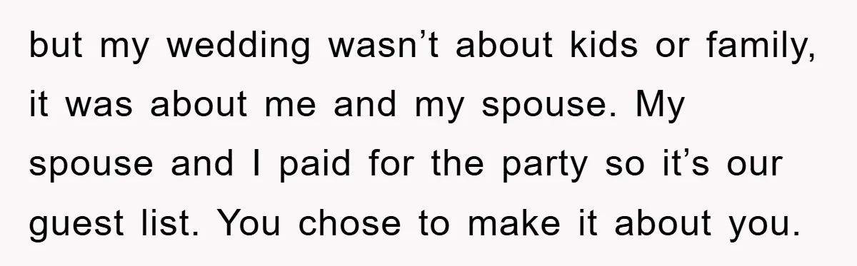 but my wedding wasn’t about kids or family, it was about me and my spouse. My spouse and I paid for the party so it’s our guest list. You chose...